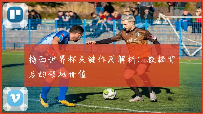 梅西世界杯关键作用解析：数据背后的领袖价值