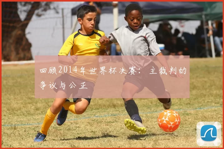 回顾2014年世界杯决赛:主裁判的争议与公正