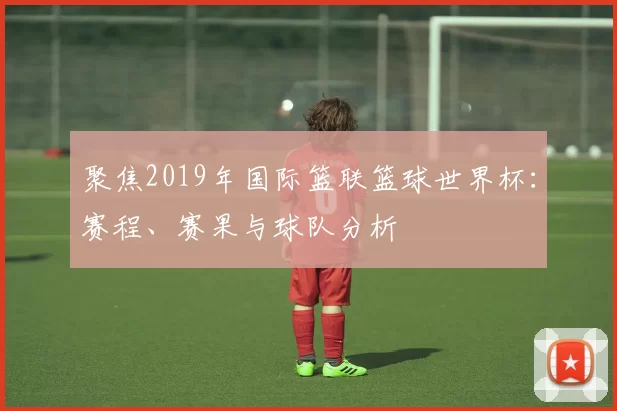 聚焦2019年国际篮联篮球世界杯:赛程、赛果与球队分析