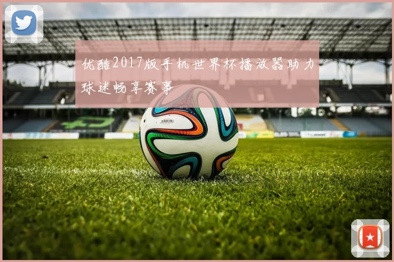 优酷2017版手机世界杯播放器助力球迷畅享赛事