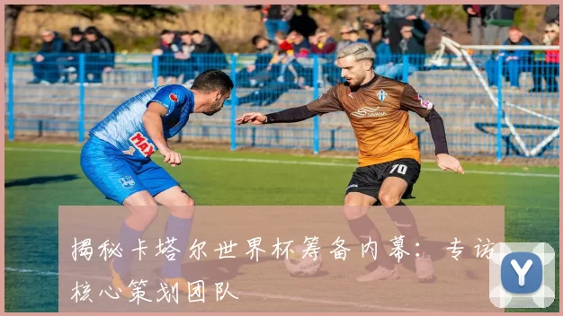 揭秘卡塔尔世界杯筹备内幕:专访核心策划团队