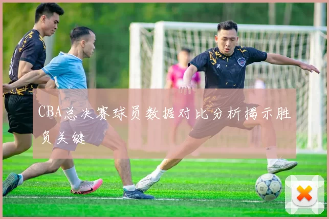 CBA总决赛球员数据对比分析揭示胜负关键
