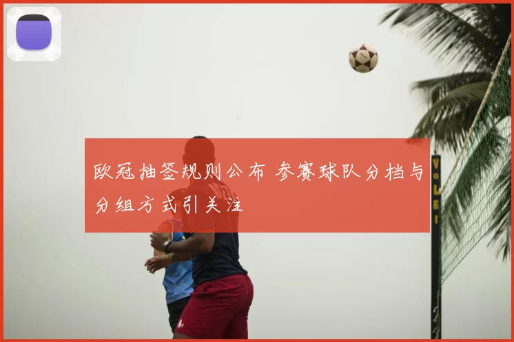 欧冠抽签规则公布 参赛球队分档与分组方式引关注