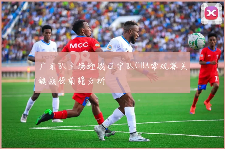 广东队主场迎战辽宁队CBA常规赛关键战役前瞻分析
