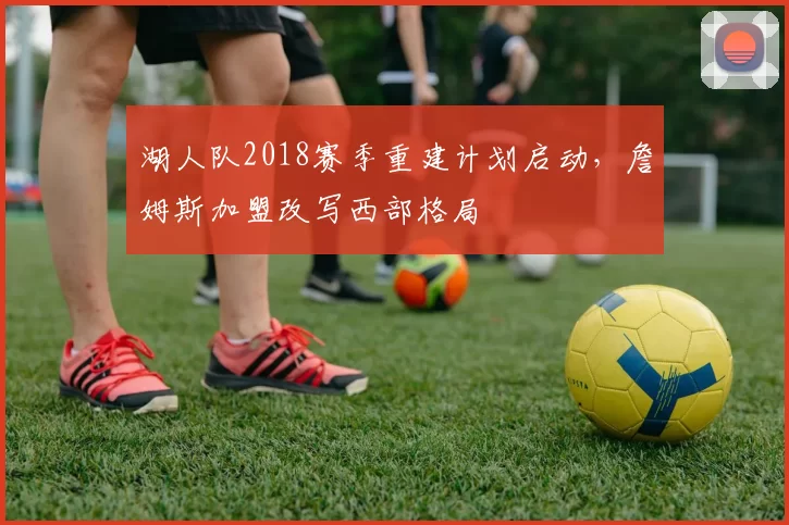 湖人队2018赛季重建计划启动,詹姆斯加盟改写西部格局