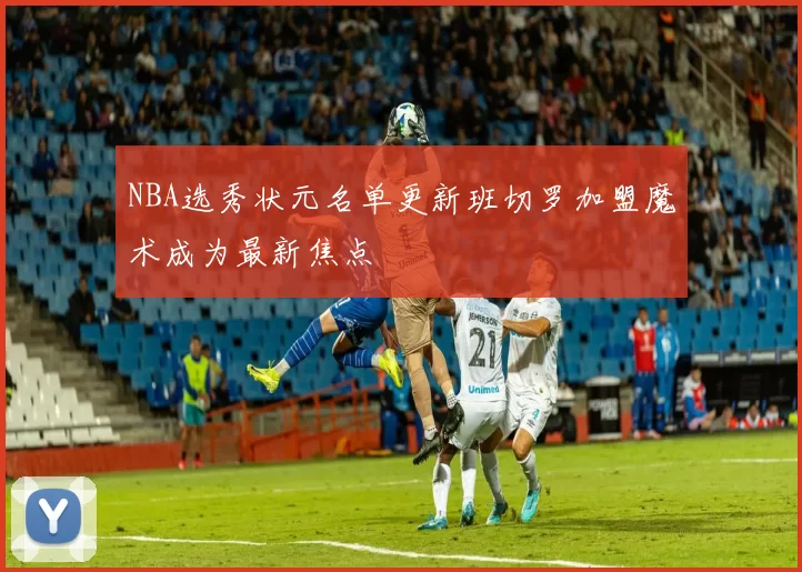 NBA选秀状元名单更新班切罗加盟魔术成为最新焦点