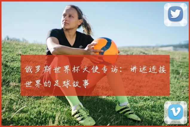 俄罗斯世界杯大使专访：讲述连接世界的足球故事