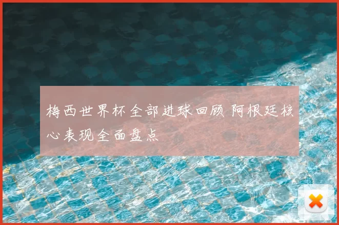梅西世界杯全部进球回顾 阿根廷核心表现全面盘点