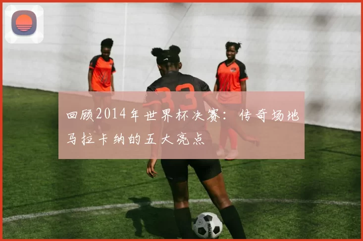 回顾2014年世界杯决赛:传奇场地马拉卡纳的五大亮点