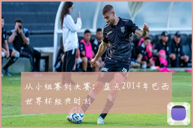 从小组赛到决赛:盘点2014年巴西世界杯经典时刻