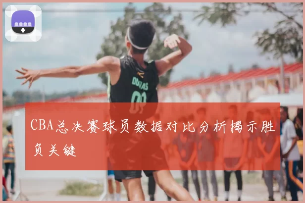 CBA总决赛球员数据对比分析揭示胜负关键