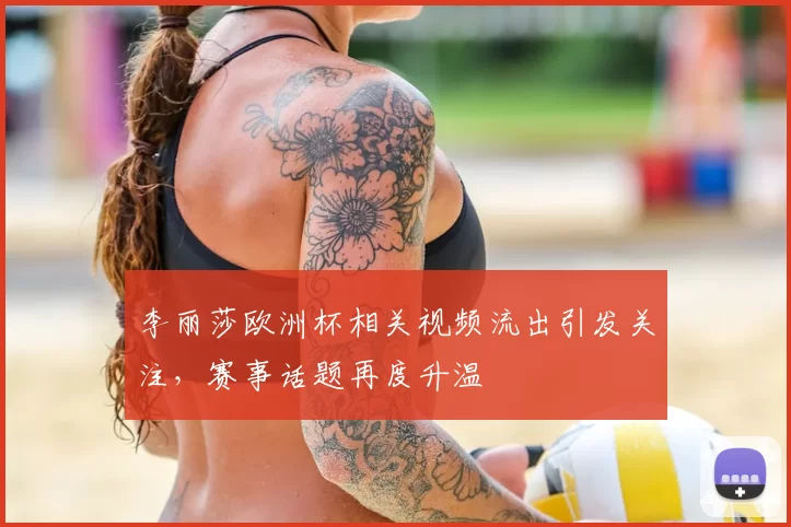 李丽莎欧洲杯相关视频流出引发关注,赛事话题再度升温