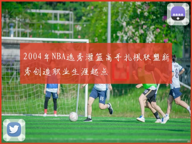 2004年NBA选秀灌篮高手扎根联盟新秀创造职业生涯起点
