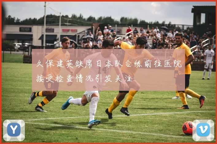 久保建英缺席日本队合练前往医院接受检查情况引发关注