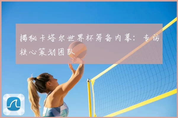 揭秘卡塔尔世界杯筹备内幕：专访核心策划团队