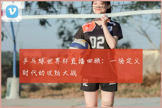 乒乓球世界杯直播回顾:一场定义时代的攻防大战
