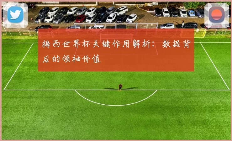 梅西世界杯关键作用解析：数据背后的领袖价值