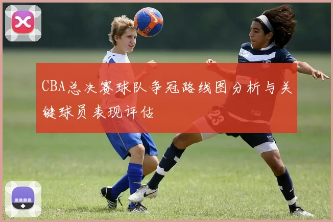 CBA总决赛球队争冠路线图分析与关键球员表现评估