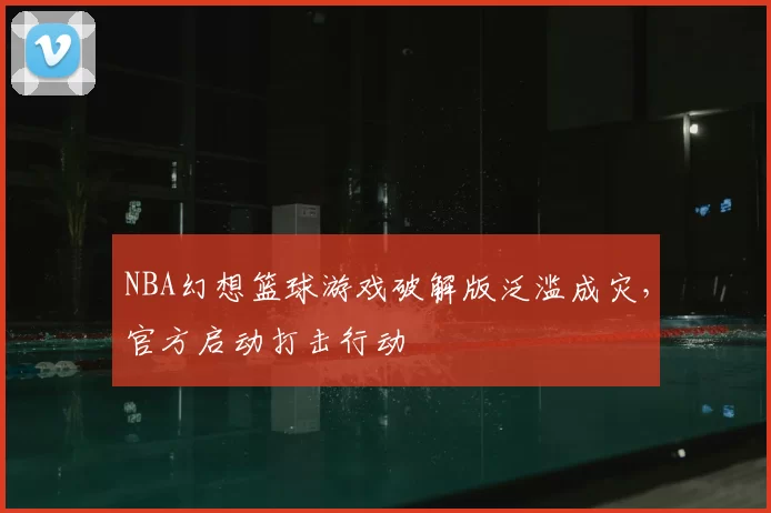 NBA幻想篮球游戏破解版泛滥成灾,官方启动打击行动