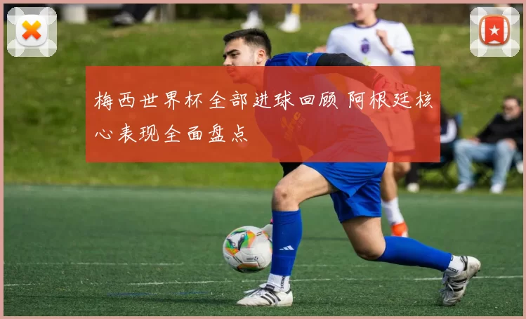 梅西世界杯全部进球回顾 阿根廷核心表现全面盘点