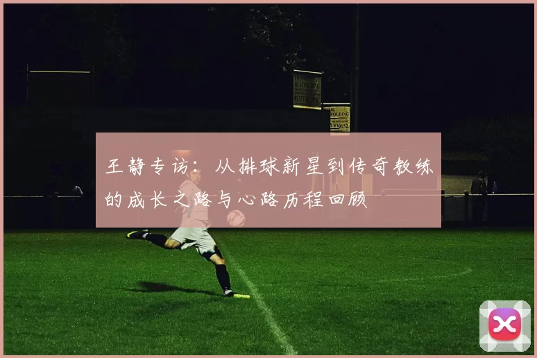 王静专访：从排球新星到传奇教练的成长之路与心路历程回顾