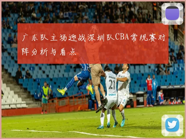 广东队主场迎战深圳队CBA常规赛对阵分析与看点