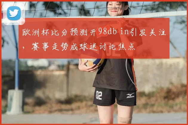 欧洲杯比分预测开98db in引发关注,赛事走势成球迷讨论焦点