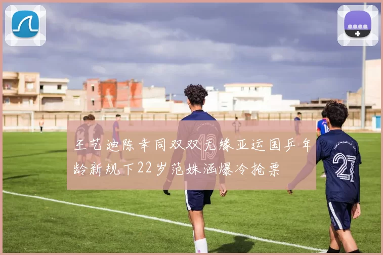 王艺迪陈幸同双双无缘亚运国乒年龄新规下22岁范姝涵爆冷抢票