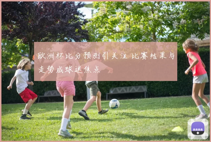 欧洲杯比分预测引关注 比赛结果与走势成球迷焦点