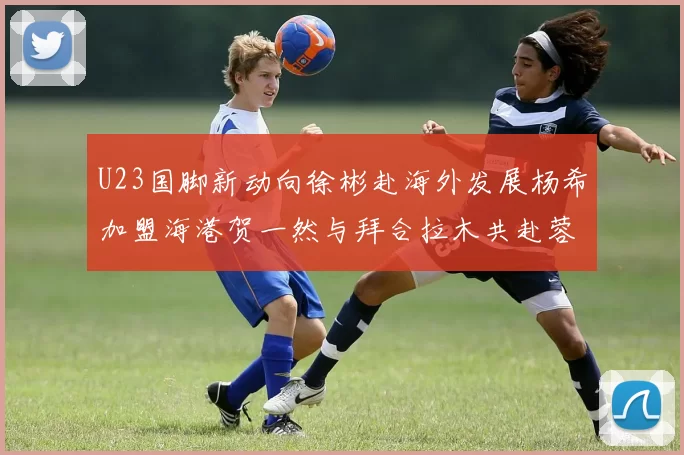 U23国脚新动向徐彬赴海外发展杨希加盟海港贺一然与拜合拉木共赴蓉城