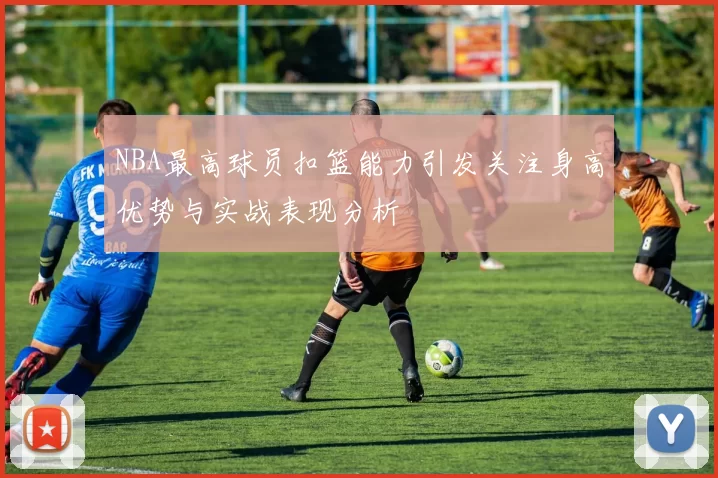 NBA最高球员扣篮能力引发关注身高优势与实战表现分析
