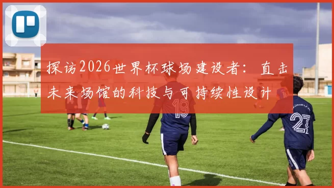 探访2026世界杯球场建设者:直击未来场馆的科技与可持续性设计