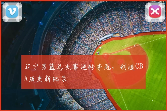 辽宁男篮总决赛逆转夺冠，创造CBA历史新纪录