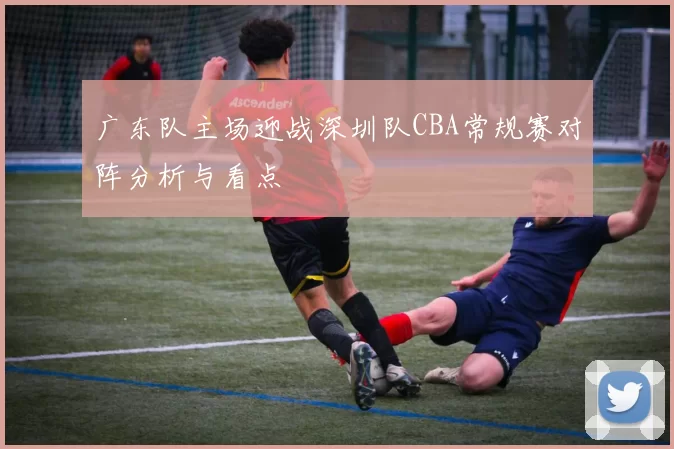 广东队主场迎战深圳队CBA常规赛对阵分析与看点