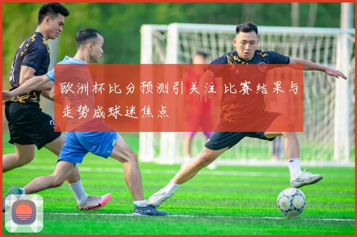 欧洲杯比分预测引关注 比赛结果与走势成球迷焦点