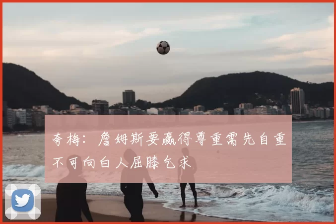 夸梅:詹姆斯要赢得尊重需先自重不可向白人屈膝乞求