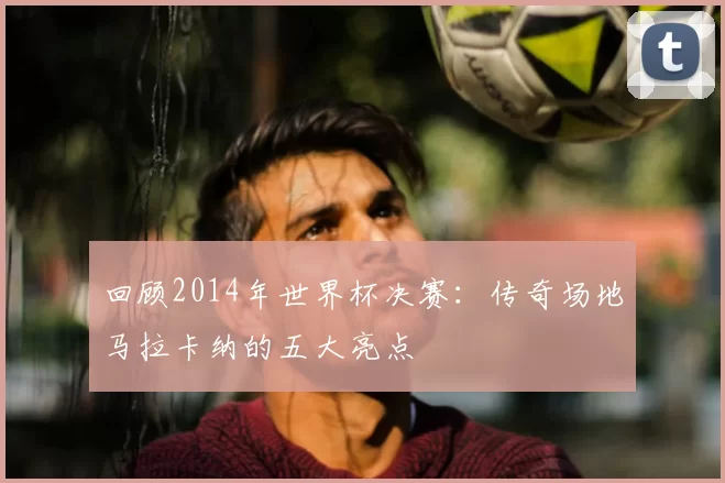 回顾2014年世界杯决赛:传奇场地马拉卡纳的五大亮点