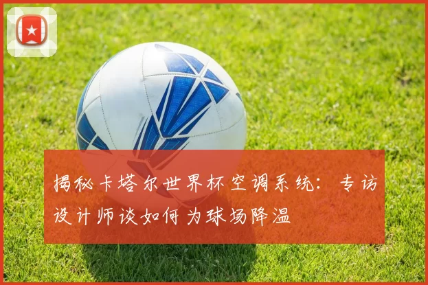 揭秘卡塔尔世界杯空调系统:专访设计师谈如何为球场降温
