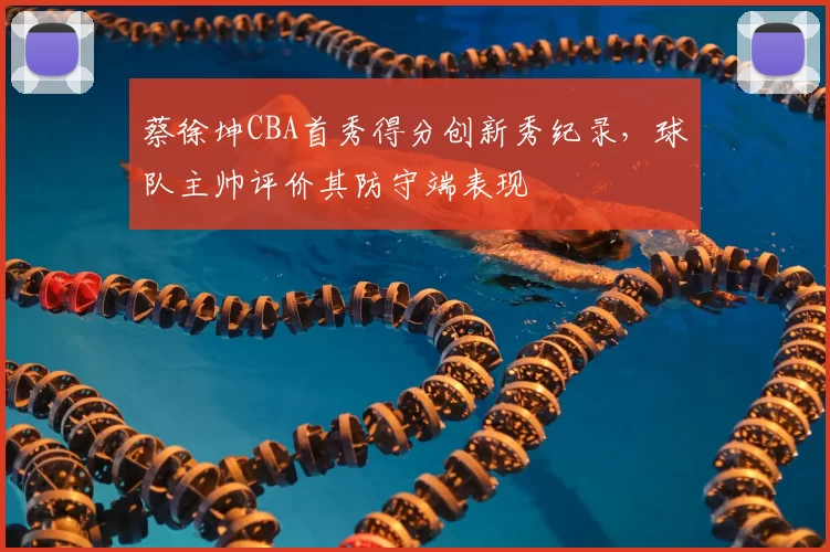 蔡徐坤CBA首秀得分创新秀纪录,球队主帅评价其防守端表现