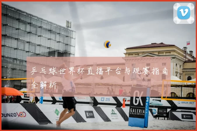 乒乓球世界杯直播平台与观赛指南全解析