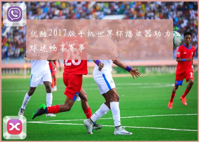 优酷2017版手机世界杯播放器助力球迷畅享赛事
