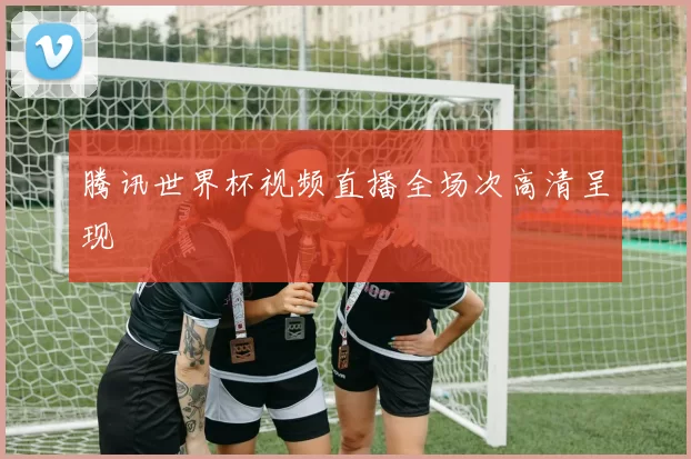 腾讯世界杯视频直播全场次高清呈现