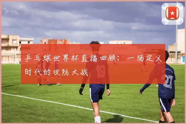 乒乓球世界杯直播回顾:一场定义时代的攻防大战